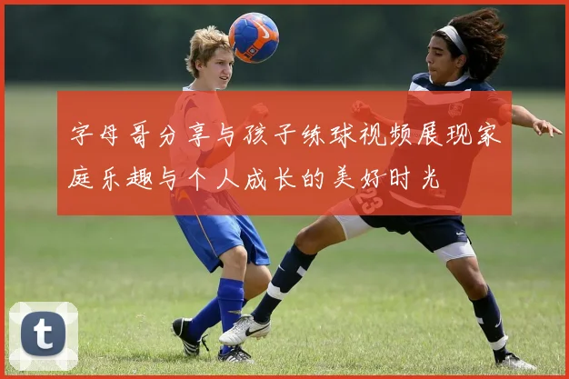 字母哥分享与孩子练球视频展现家庭乐趣与个人成长的美好时光