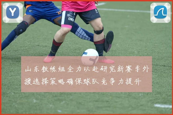 山东教练组全力以赴研究新赛季外援选择策略确保球队竞争力提升