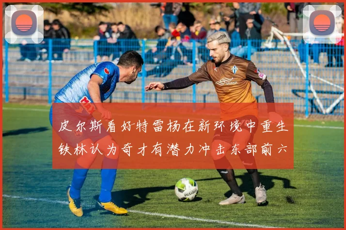 皮尔斯看好特雷杨在新环境中重生铁林认为奇才有潜力冲击东部前六名