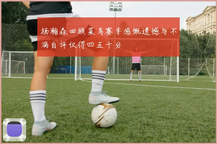 杨瀚森回顾菜鸟赛季感慨遗憾与不满自评仅得四五十分