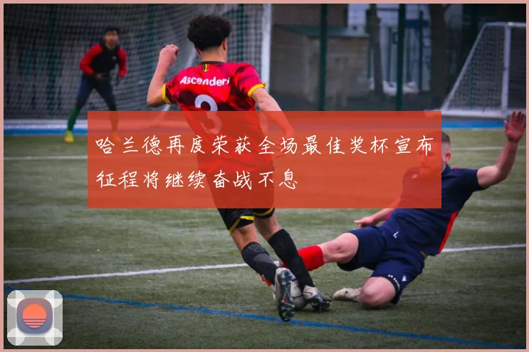 哈兰德再度荣获全场最佳奖杯宣布征程将继续奋战不息