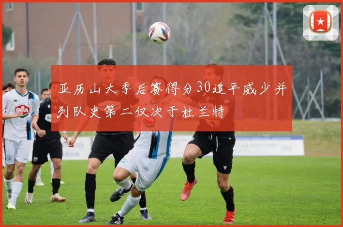 亚历山大季后赛得分30追平威少并列队史第二仅次于杜兰特