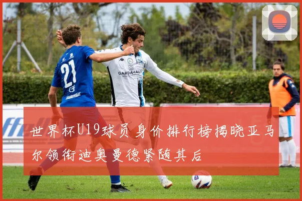 世界杯U19球员身价排行榜揭晓亚马尔领衔迪奥曼德紧随其后