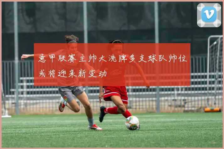 意甲联赛主帅大洗牌多支球队帅位或将迎来新变动