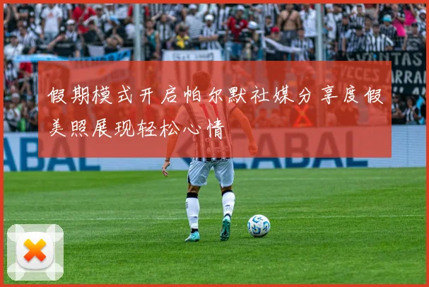 假期模式开启帕尔默社媒分享度假美照展现轻松心情
