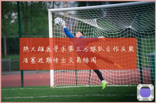 热火雄鹿寻求第三方球队合作灰熊活塞近期传出交易绯闻