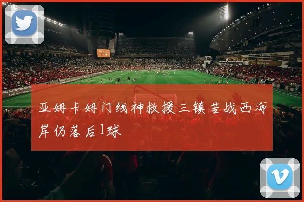 亚姆卡姆门线神救援三镇苦战西海岸仍落后1球