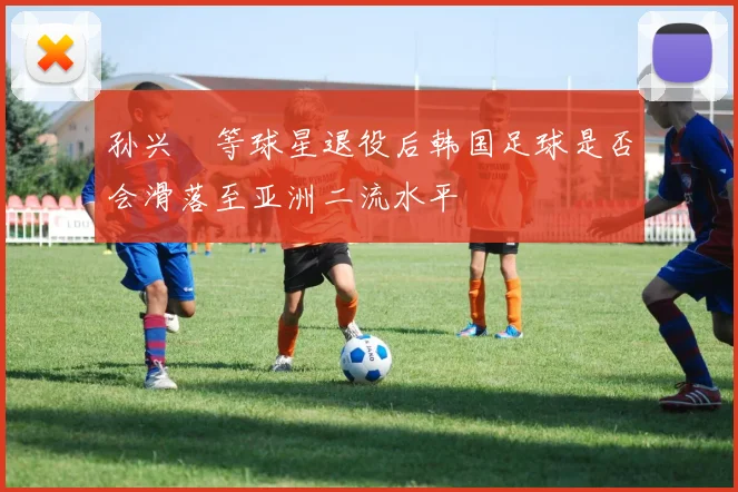 孙兴慜等球星退役后韩国足球是否会滑落至亚洲二流水平