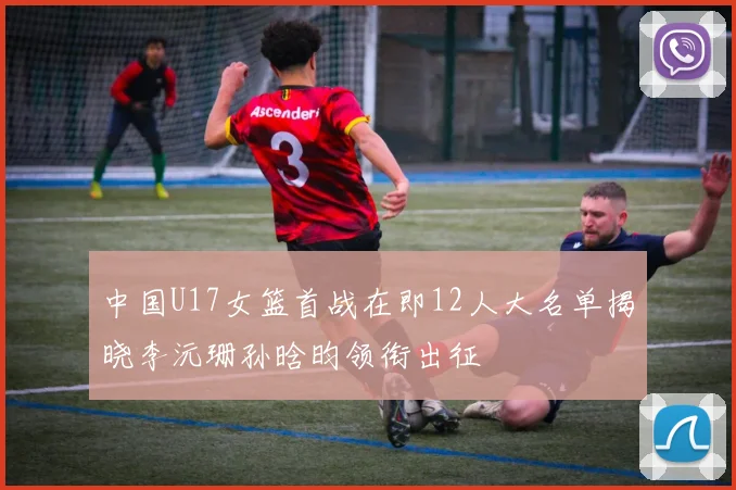 中国U17女篮首战在即12人大名单揭晓李沅珊孙晗昀领衔出征