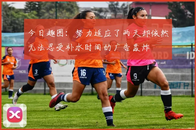 今日趣图：努力适应了两天却依然无法忍受补水时间的广告轰炸