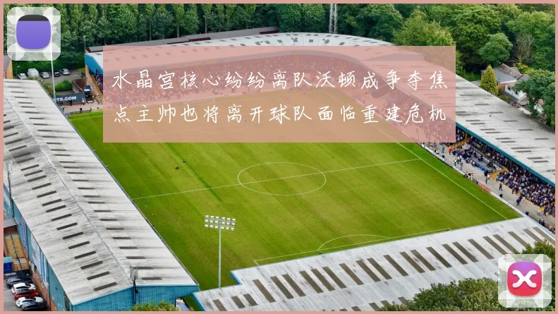 水晶宫核心纷纷离队沃顿成争夺焦点主帅也将离开球队面临重建危机
