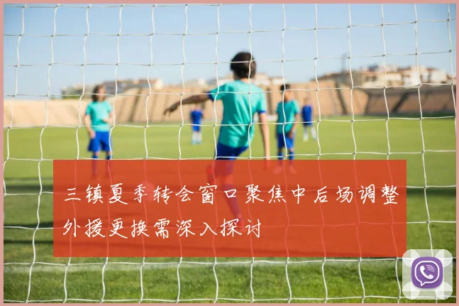 三镇夏季转会窗口聚焦中后场调整外援更换需深入探讨