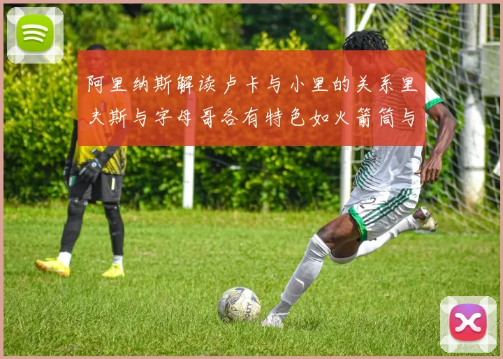 阿里纳斯解读卢卡与小里的关系里夫斯与字母哥各有特色如火箭筒与手枪