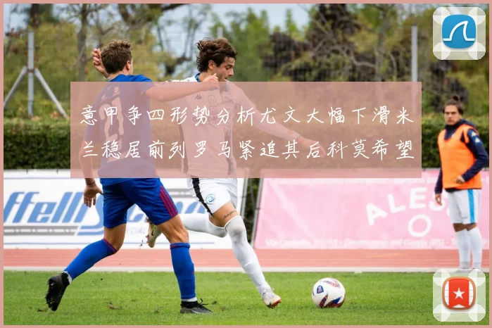 意甲争四形势分析尤文大幅下滑米兰稳居前列罗马紧追其后科莫希望渺茫