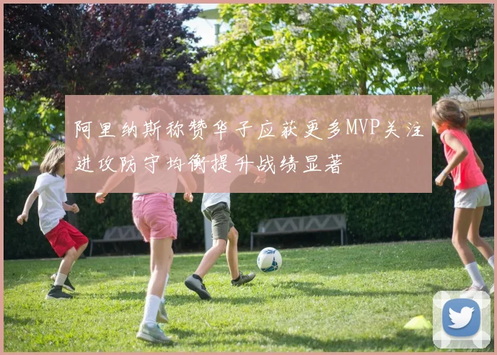 阿里纳斯称赞华子应获更多MVP关注进攻防守均衡提升战绩显著