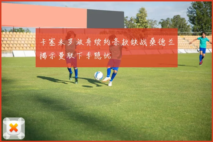 卡塞米罗放弃续约条款缺战桑德兰揭示曼联下季隐忧
