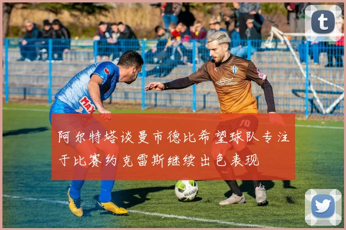 阿尔特塔谈曼市德比希望球队专注于比赛约克雷斯继续出色表现
