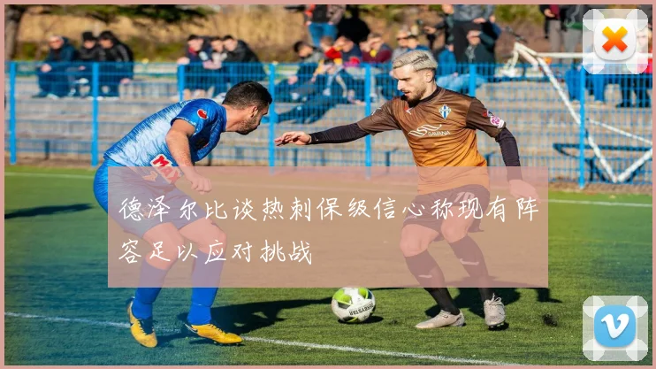 德泽尔比谈热刺保级信心称现有阵容足以应对挑战