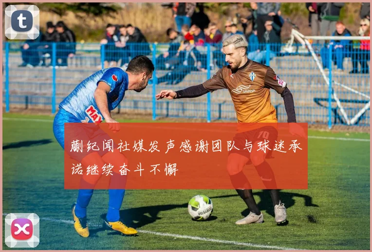 蒯纪闻社媒发声感谢团队与球迷承诺继续奋斗不懈