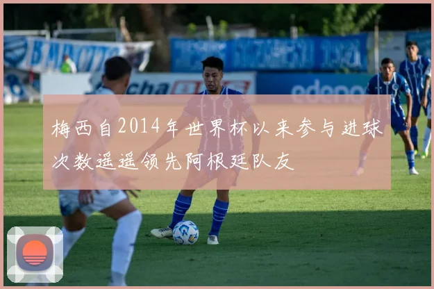 梅西自2014年世界杯以来参与进球次数遥遥领先阿根廷队友